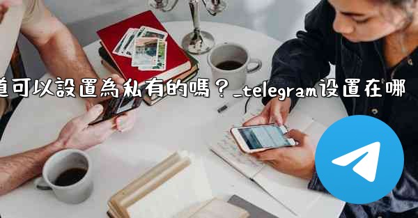 Telegram頻道可以設置為私有的嗎？_telegram设置在哪