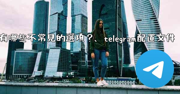 Telegram高級設置中有哪些不常見的選項？、telegram配置文件
