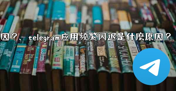 Telegram應用頻繁閃退是什麼原因？、telegram应用频繁闪退是什麼原因？
