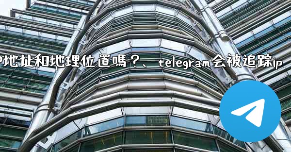 Telegram的「登入會話」信息中會包含IP地址和地理位置嗎？、telegram会被追踪ip