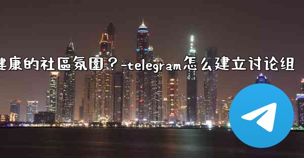 Telegram如何培養一個積極健康的社區氛圍？-telegram怎么建立讨论组