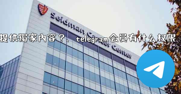 Telegram如何為付費訂閱者提供獨家內容？、telegram会员有什么权限