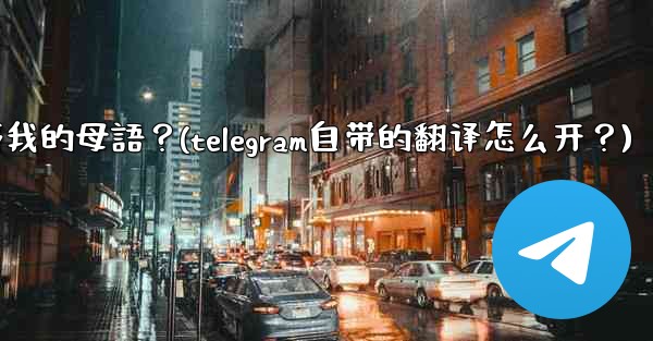 如何將整個Telegram聊天記錄或頻道內容自動翻譯成我的母語？(telegram自带的翻译怎么开？)