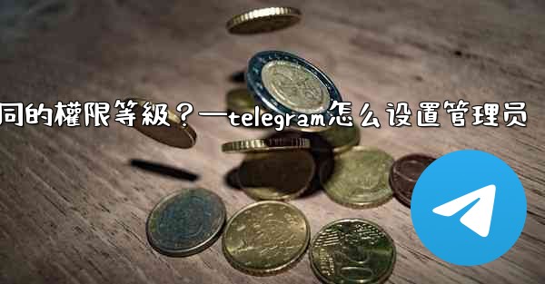 如何為Telegram頻道管理員設置不同的權限等級？—telegram怎么设置管理员
