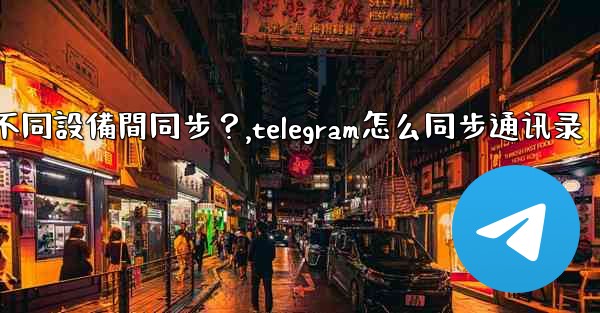 為什麼Telegram秘密聊天不能在不同設備間同步？,telegram怎么同步通讯录