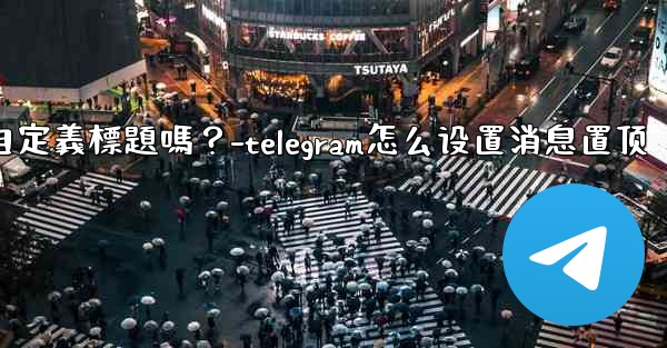 Telegram固定的消息可以添加自定義標題嗎？-telegram怎么设置消息置顶