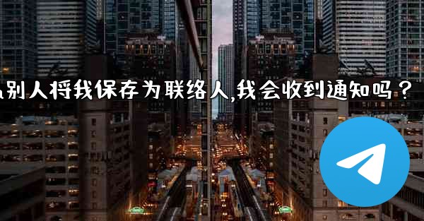 Telegram別人將我保存為聯絡人，我會收到通知嗎？,telegram别人将我保存为联络人,我会收到通知吗？
