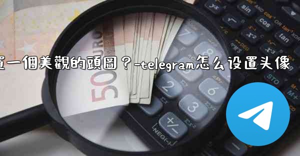 如何為Telegram頻道設置一個美觀的頭圖？-telegram怎么设置头像