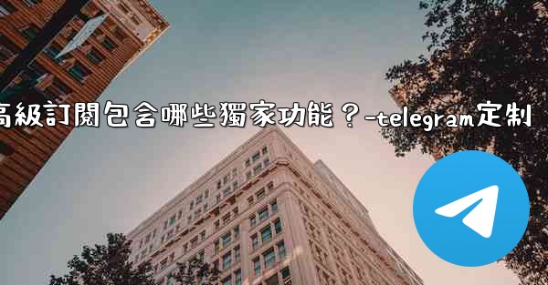 Telegram Premium高級訂閱包含哪些獨家功能？-telegram定制