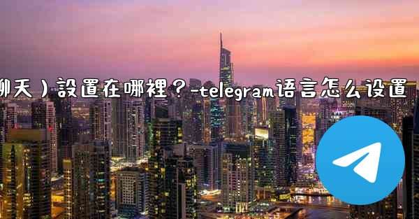 Telegram對話（聊天）設置在哪裡？-telegram语言怎么设置