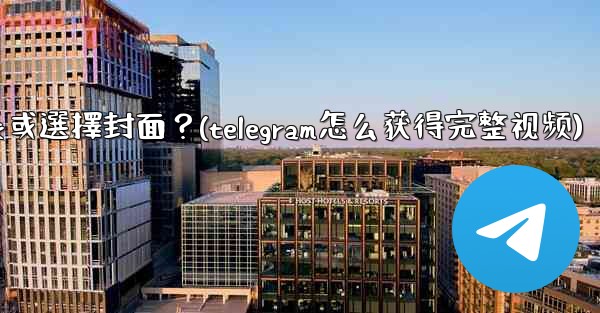 Telegram發送視頻時，如何裁剪時長或選擇封面？(telegram怎么获得完整视频)