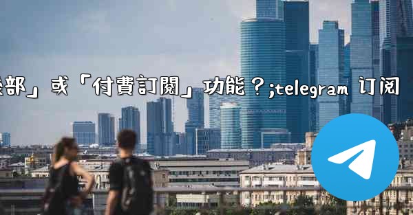 什麼是Telegram的「俱樂部」或「付費訂閱」功能？;telegram 订阅
