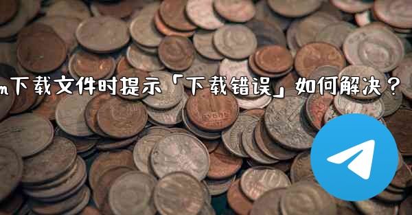 Telegram下載文件時提示「下載錯誤」如何解決？—telegram下载文件时提示「下载错误」如何解决？