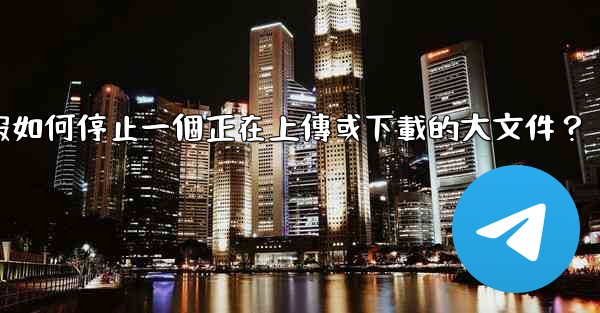 電報如何停止一個正在上傳或下載的大文件？