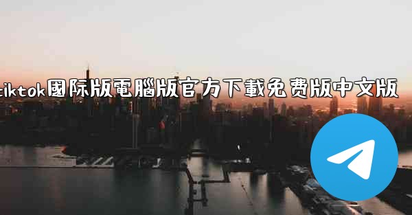 tiktok國际版電腦版官方下載免费版中文版