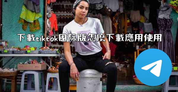 <b>下載tiktok國际版怎麼下載應用使用</b>