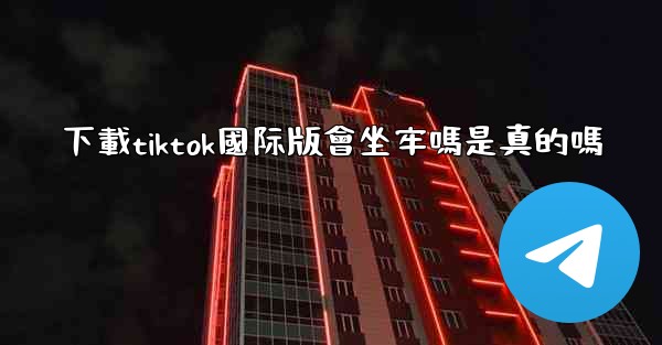 下載tiktok國际版會坐牢嗎是真的嗎
