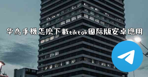 华為手機怎麼下載tiktok國际版安卓應用