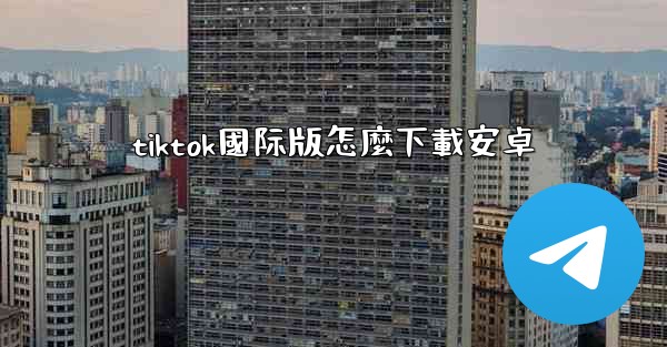 tiktok國际版怎麼下載安卓