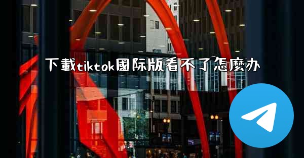 下載tiktok國际版看不了怎麼办