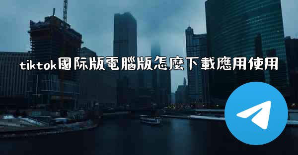 tiktok國际版電腦版怎麼下載應用使用