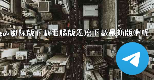 tiktok國际版下載電腦版怎麼下載最新版啊呢