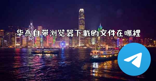 华為自带浏览器下載的文件在哪裡