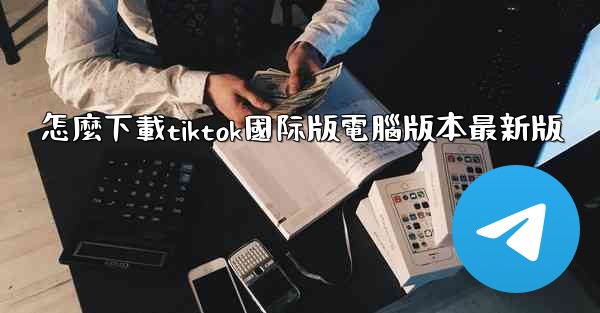 怎麼下載tiktok國际版電腦版本最新版