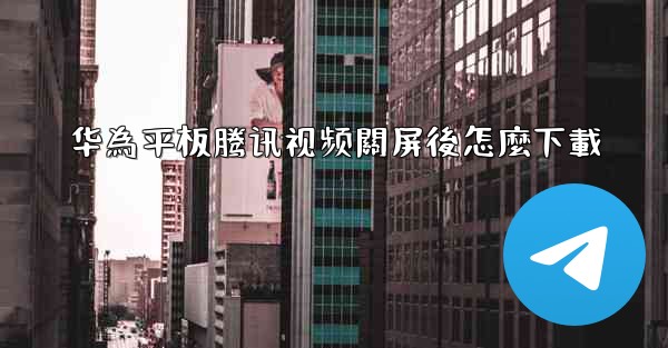 华為平板腾讯视频關屏後怎麼下載