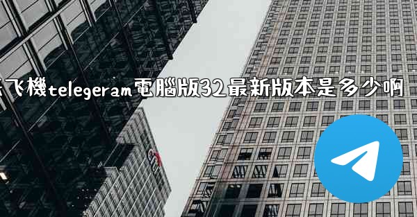 纸飞機telegeram電腦版32最新版本是多少啊