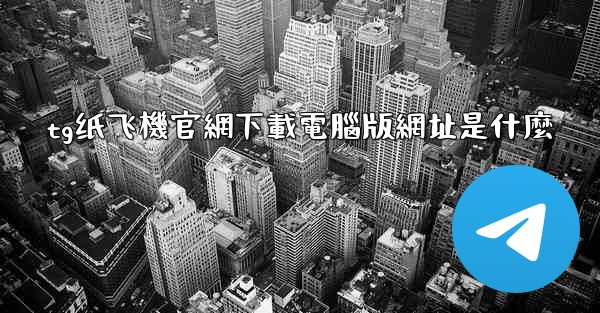 tg纸飞機官網下載電腦版網址是什麼