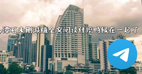 纸飞機by潭石未刪減版全文阅读什麼時候在一起了