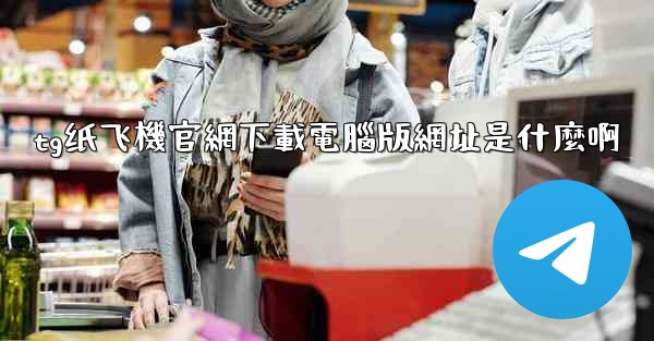 tg纸飞機官網下載電腦版網址是什麼啊